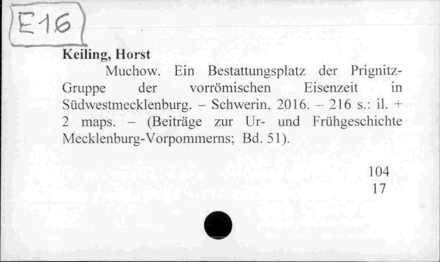 ﻿Keiling, Horst
Muchow. Ein Bestattungsplatz der Prignitz-Gruppe der vorrömischen Eisenzeit in Südwestmecklenburg. - Schwerin. 2016. - 216 s.: il. + 2 maps. - (Beiträge zur Ur- und Frühgeschichte Mecklenburg-Vorpommerns; Bd. 51).
104
17